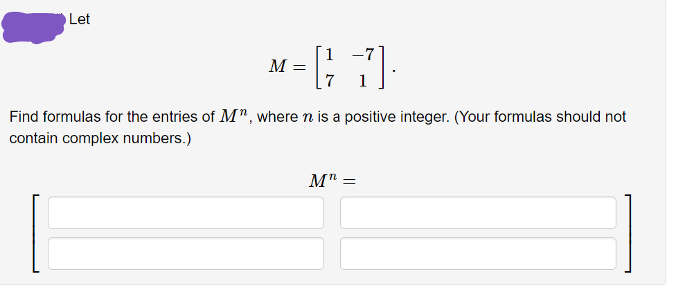 Let
-7
M =
Find formulas for the entries of M", wheren is a positive integer. (Your formulas should not
contain complex numbers.)
M" =
