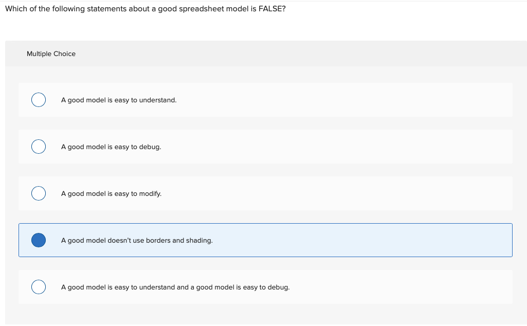 Which of the following statements about a good spreadsheet model is FALSE?
Multiple Choice
A good model is easy to understand.
A good model is easy to debug.
A good model is easy to modify.
A good model doesn't use borders and shading.
A good model is easy to understand and a good model is easy to debug.
