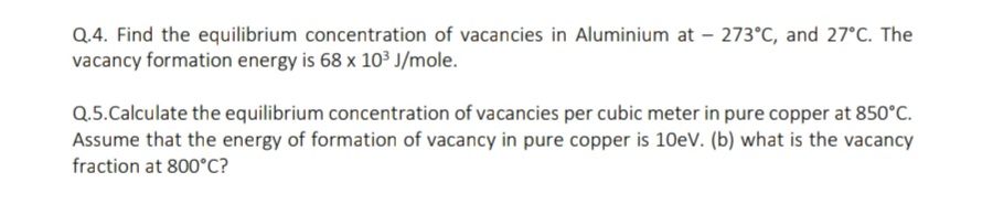 Q.4. Find the equilibrium concentration of vacancies in Aluminium at – 273°C, and 27°C. The
vacancy formation energy is 68 x 103 J/mole.
Q.5.Calculate the equilibrium concentration of vacancies per cubic meter in pure copper at 850°C.
Assume that the energy of formation of vacancy in pure copper is 10eV. (b) what is the vacancy
fraction at 800°C?
