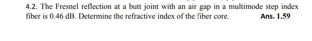 4.2. The Fresnel reflection at a butt joint with an air gap in a multimode step index
fiber is 0.46 dB. Determine the refractive index of the fiber core.
Ans. 1.59
