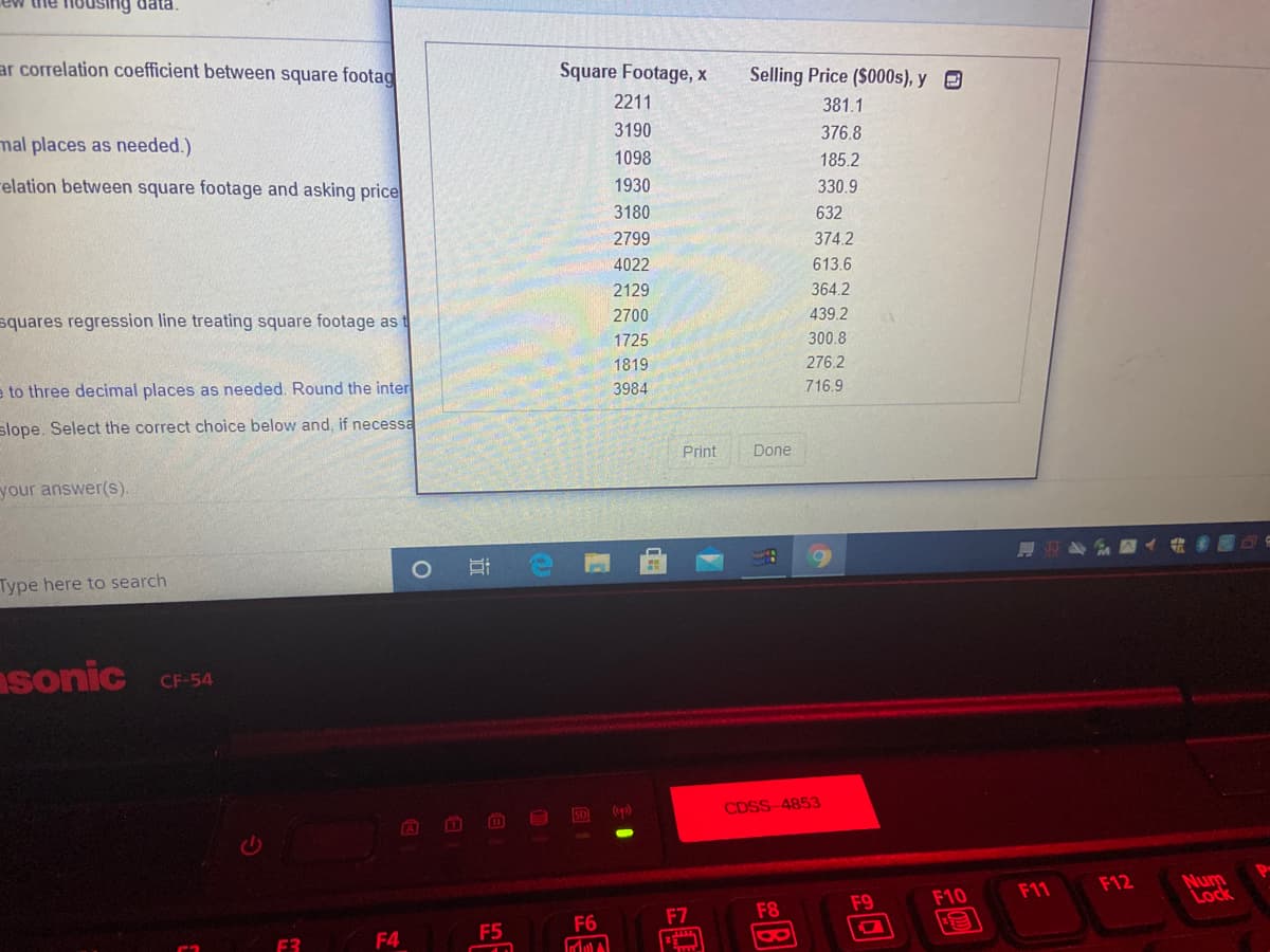 ew the nousing data.
ar correlation coefficient between square footag
Square Footage, x
Selling Price ($000s), y e
2211
381.1
3190
376.8
mal places as needed.)
1098
185.2
relation between square footage and asking price
1930
330.9
3180
632
2799
374.2
4022
613.6
2129
364.2
squares regression line treating square footage as t
2700
439.2
1725
300.8
1819
276.2
e to three decimal places as needed. Round the inter
3984
716.9
slope. Select the correct choice below and, if necessa
Print
Done
your answer(s).
Type here to search
sonic CF-54
SD
CDSS-4853
Num
Lock
F11
F12
F9
F10
F7
F8
F6
F5
8
F3
F4
近
