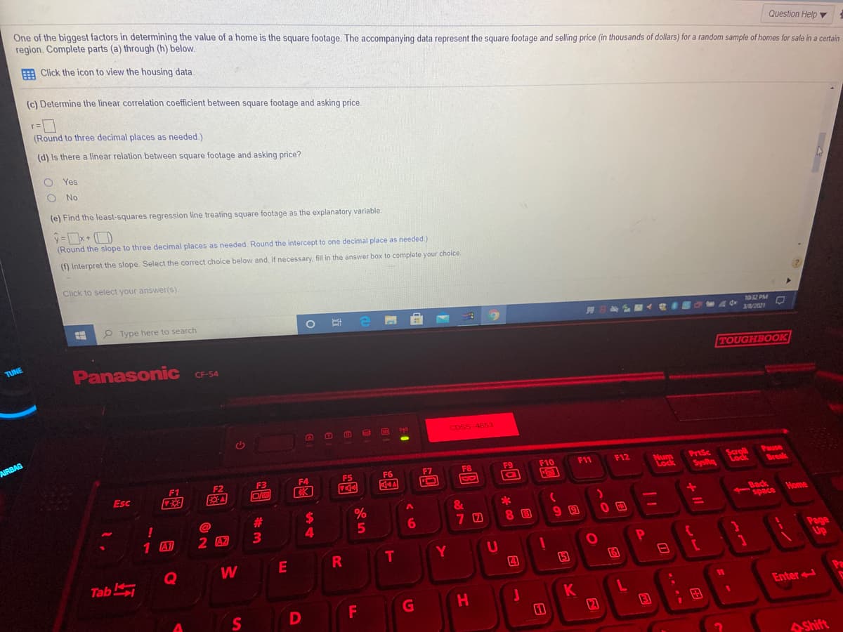 One of the biggest factors in determining the value of a home is the square footage. The accompanying data represent the square footage and selling price (in thousands of dollars) for a random sample of homes for sale in a certain
region. Complete parts (a) through (h) below.
Question Help ▼
E Click the icon to view the housing data.
(c) Determine the linear correlation coefficient between square footage and asking price.
(Round to three decimal places as needed.)
(d) Is there a linear relation between square footage and asking price?
Yes
O No
(e) Find the least-squares regression line treating square footage as the explanatory variable.
(Round the slope to three decimal places as needed. Round the intercept to one decimal place as needed.)
(f) Interpret the slope. Select the correct choice below and, if necessary, fill in the answer box to complete your choice
Click to select your answer(s).
P Type here to search
1032 PM
3//2021
TUNE
Panasonic
TOUGHBOOK
CF-54
SC
CDSS 4853
AIRBAG
F7
F8
F10
F11
F12
PrtSc
Pause
Mum
Lock
Scroll
Lock
F2
F3
F4
F5
F6
SysRg
Break
Esc
%24
%
&
Back
space
%23
Home
6
7 0
8 8
1 A1
2 42
T
Y
Page
Up
E
Tab
K
12
F
H.
Enter
S
3
;田
Shift
--/
+ II
日
%S 4
