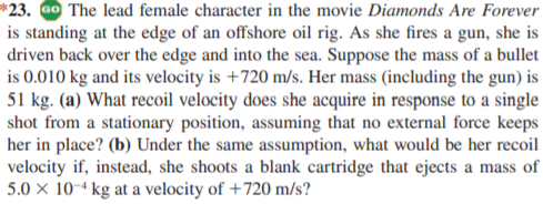 *23. Go The lead female character in the movie Diamonds Are Forever
is standing at the edge of an offshore oil rig. As she fires a gun, she is
driven back over the edge and into the sea. Suppose the mass of a bullet
is 0.010 kg and its velocity is +720 m/s. Her mass (including the gun) is
51 kg. (a) What recoil velocity does she acquire in response to a single
shot from a stationary position, assuming that no external force keeps
her in place? (b) Under the same assumption, what would be her recoil
velocity if, instead, she shoots a blank cartridge that ejects a mass of
5.0 × 10-4 kg at a velocity of +720 m/s?
