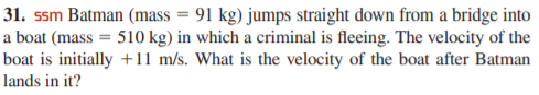 31. ssm Batman (mass = 91 kg) jumps straight down from a bridge into
a boat (mass = 510 kg) in which a criminal is fleeing. The velocity of the
boat is initially +11 m/s. What is the velocity of the boat after Batman
lands in it?
