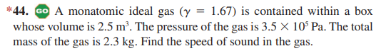 *44. GO A monatomic ideal gas (y = 1.67) is contained within a box
whose volume is 2.5 m². The pressure of the gas is 3.5 × 10° Pa. The total
mass of the gas is 2.3 kg. Find the speed of sound in the gas.
