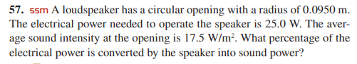 57. ssm A loudspeaker has a circular opening with a radius of 0.0950 m.
The electrical power needed to operate the speaker is 25.0 W. The aver-
age sound intensity at the opening is 17.5 W/m². What percentage of the
electrical power is converted by the speaker into sound power?
