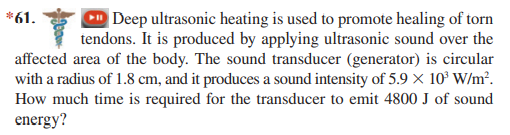 *61.
Deep ultrasonic heating is used to promote healing of torn
tendons. It is produced by applying ultrasonic sound over the
affected area of the body. The sound transducer (generator) is circular
with a radius of 1.8 cm, and it produces a sound intensity of 5.9 × 10° W/m².
How much time is required for the transducer to emit 4800 J of sound
energy?
