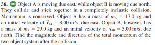36. ao Object A is moving due east, while object B is moving due north.
They collide and stick together in a completely inelastic collision.
Momentum is conserved. Object A has a mass of m, = 17.0 kg and
an initial velocity of Vm = 8.00 m/s, due east. Object B, however, has
a mass of mg = 29.0 kg and an initial velocity of Vo = 5.00 m/s, due
north. Find the magnitude and direction of the total momentum of the
two-object system after the collision.
