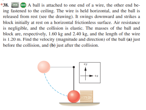 *38.
A ball is attached to one end of a wire, the other end be-
ing fastened to the ceiling. The wire is held horizontal, and the ball is
released from rest (see the drawing). It swings downward and strikes a
block initially at rest on a horizontal frictionless surface. Air resistance
is negligible, and the collision is elastic. The masses of the ball and
block are, respectively, 1.60 kg and 2.40 kg, and the length of the wire
is 1.20 m. Find the velocity (magnitude and direction) of the ball (a) just
before the collision, and (b) just after the collision.
+x
