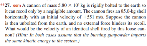 **27. ssm A cannon of mass 5.80 × 10° kg is rigidly bolted to the earth so
it can recoil only by a negligible amount. The cannon fires an 85.0-kg shell
horizontally with an initial velocity of +551 m/s. Suppose the cannon
is then unbolted from the earth, and no external force hinders its recoil.
What would be the velocity of an identical shell fired by this loose can-
non? (Hint: In both cases assume that the burning gunpowder imparts
the same kinetic energy to the system.)
