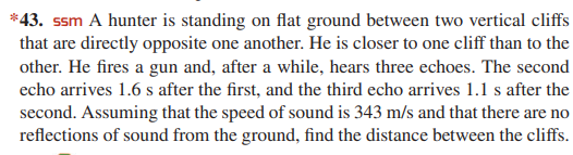 *43. ssm A hunter is standing on flat ground between two vertical cliffs
that are directly opposite one another. He is closer to one cliff than to the
other. He fires a gun and, after a while, hears three echoes. The second
echo arrives 1.6 s after the first, and the third echo arrives 1.1 s after the
second. Assuming that the speed of sound is 343 m/s and that there are no
reflections of sound from the ground, find the distance between the cliffs.
