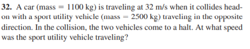 32. A car (mass = 1100 kg) is traveling at 32 m/s when it collides head-
on with a sport utility velhicle (mass = 2500 kg) traveling in the opposite
direction. In the collision, the two vehicles come to a halt. At what speed
was the sport utility vehicle traveling?
