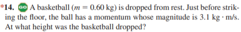 *14. Go A basketball (m = 0.60 kg) is dropped from rest. Just before strik-
ing the floor, the ball has a momentum whose magnitude is 3.1 kg · m/s.
At what height was the basketball dropped?
