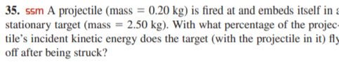 35. ssm A projectile (mass = 0.20 kg) is fired at and embeds itself in a
stationary target (mass = 2.50 kg). With what percentage of the projec-
tile's incident kinetic energy does the target (with the projectile in it) fly
off after being struck?
