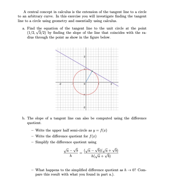 A central concept in calculus is the extension of the tangent line to a circle
to an arbitrary curve. In this exercise you will investigate finding the tangent
line to a cirele using geometry and essentially using calculus.
a. Find the equation of the tangent line to the unit circle at the point
(1/2, v3/2) by finding the slope of the line that coincides with the ra-
dius through the point as show in the figure below.
b. The slope of a tangent line can also be computed using the difference
quotient.
- Write the upper half semi-circle as y = f(z)
- Write the difference quotient for f(x)
- Simplify the difference quotient using
h(va+ vb)
What happens to the simplified difference quotient as h → 0? Com-
pare this result with what you found in part a.).
