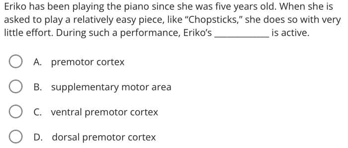 Eriko has been playing the piano since she was five years old. When she is
asked to play a relatively easy piece, like "Chopsticks," she does so with very
little effort. During such a performance, Eriko's
is active.
A. premotor cortex
B. supplementary motor area
O C. ventral premotor cortex
D. dorsal premotor corteX
