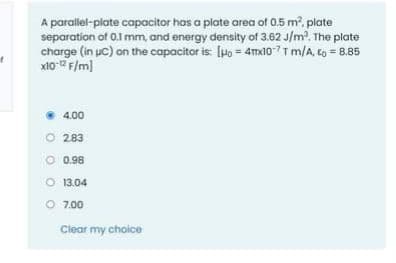 A parallel-plate capacitor has a plate area of 0.5 m, plate
separation of 0.1 mm, and energy density of 3.62 J/m2, The plate
charge (in uc) on the copacitor is: [Ho = 4mxio7T m/A, to = 8.85
x10 2 F/m]
4.00
O 283
O 0.98
O 13.04
O 7.00
Clear my choice
