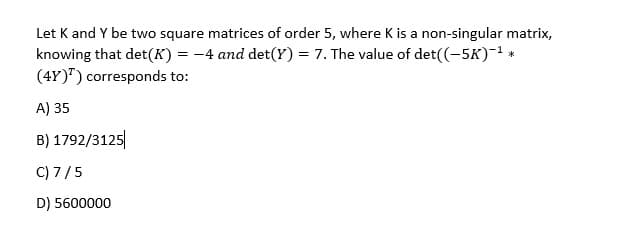 Let K and Y be two square matrices of order 5, where K is a non-singular matrix,
knowing that det(K) = -4 and det(Y) = 7. The value of det((-5K)-1 *
(4Y)") corresponds to:
A) 35
B) 1792/3125
C) 7/5
D) 5600000
