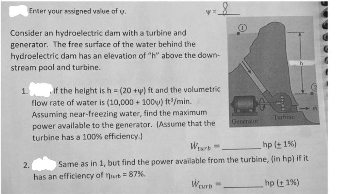 Enter your assigned value of y.
Consider an hydroelectric dam with a turbine and
generator. The free surface of the water behind the
hydroelectric dam has an elevation of "h" above the down-
stream pool and turbine.
If the height is h (20 +y) ft and the volumetric
flow rate of water is (10,000 + 100y) ft/min.
1.
%3D
Assuming near-freezing water, find the maximum
power available to the generator. (Assume that the
turbine has a 100% efficiency.)
Turbine
Generator
Weurb =
hp (t 1%)
2.
Same as in 1, but find the power available from the turbine, (in hp) if it
has an efficiency of nturb = 87%.
Wturb
hp (+ 1%)
