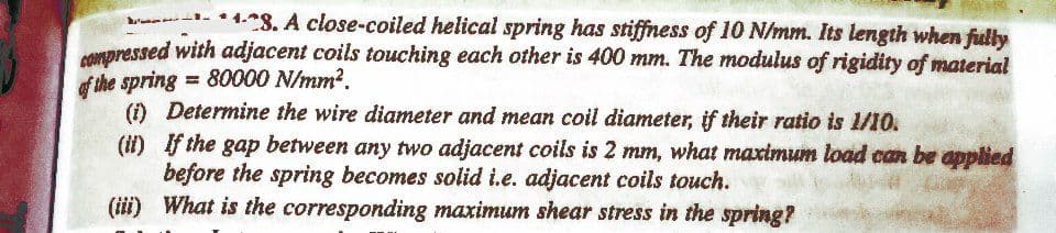 ar -4.8. A close-coiled helical spring has stiffness of 10 N/mm. Its length when fully
Npressed with adjacent coils touching each other is 400 mm. The modulus of rigidity of material
of the spring = 80000 N/mm?.
() Determine the wire diameter and mean coil diameter, if their ratio is 1/10.
(it) If the gap between any two adjacent coils is 2 mm, what maximum load cn be applied
before the spring becomes solid i.e. adjacent coils touch.
(iii) What is the corresponding maximum shear stress in the spring?
