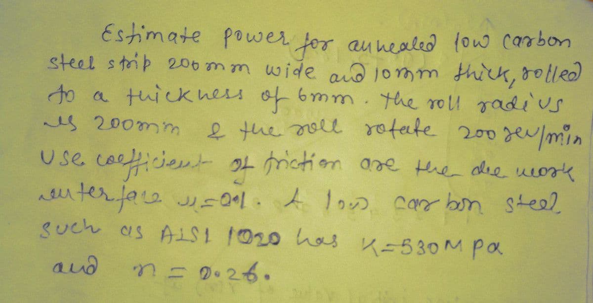 Estimate power for aunealed low carbon
steel strip 206mm wide and lomm thick, dolled
to a tuick ness of 6mm. the roll radius
es 200mm
e the oll rotate 200gev/min
use coeicient 04mction are the alee ueozk
aeuterfae J los car bon steel
such as A 020 has K=530M pa
and
