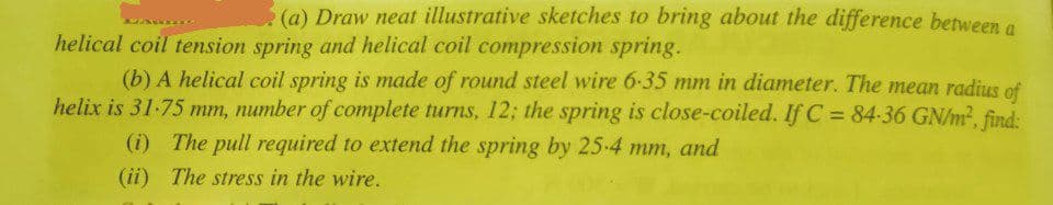 (a) Draw neat illustrative sketches to bring about the difference between a
helical coil tension spring and helical coil compression spring.
(b) A helical coil spring is made of round steel wire 6-35 mm in diameter. The mean radius of
helix is 31-75 mm, number of complete turns, 12; the spring is close-coiled. If C = 84-36 GN/m², find:
(i) The pull required to extend the spring by 25-4 mm, and
(ii) The stress in the wire.
