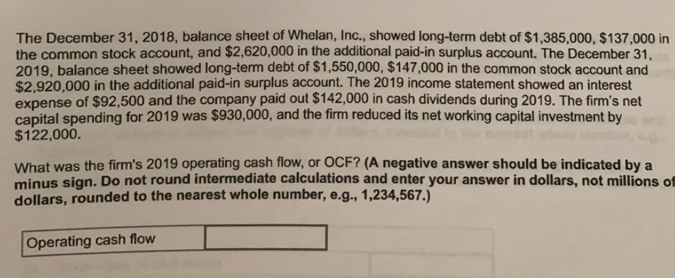 The December 31, 2018, balance sheet of Whelan, Inc., showed long-term debt of $1,385,000, $137,000 in
the common stock account, and $2,620,000 in the additional paid-in surplus account. The December 31,
2019. balance sheet showed long-term debt of $1,550,000, $147,000 in the common stock account and
$2.920.000 in the additional paid-in surplus account. The 2019 income statement showed an interest
expense of $92,500 and the company paid out $142,000 in cash dividends during 2019. The firm's net
capital spending for 2019 was $930,000, and the firm reduced its net working capital investment by
$122,000.
What was the firm's 2019 operating cash flow, or OCF? (A negative answer should be indicated by a
minus sign. Do not round intermediate calculations and enter your answer in dollars, not millions of
dollars, rounded to the nearest whole number, e.g., 1,234,567.)
Operating cash flow
