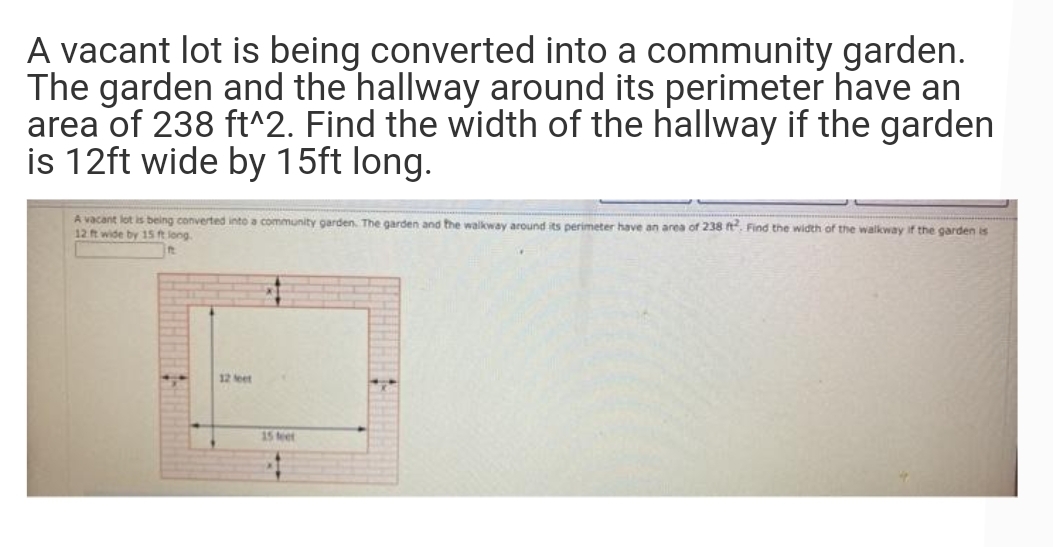 A vacant lot is being converted into a community garden.
The garden and the hallway around its perimeter have an
area of 238 ft^2. Find the width of the hallway if the garden
is 12ft wide by 15ft long.
A vacant lot is being converted into a community garden. The garden and the walkway around its perimeter have an area of 238 t. Find the width of the walkway if the garden is
12 t wide by 15 t long
12 eet
15 teet
