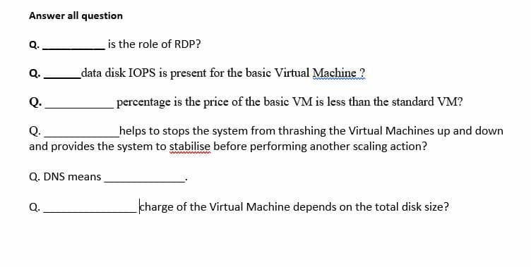 Answer all question
Q.
is the role of RDP?
Q.
_data disk IOPS is present for the basic Virtual Machine ?
Q.
percentage is the price of the basic VM is less than the standard VM?
Q.
helps to stops the system from thrashing the Virtual Machines up and down
and provides the system to stabilise before performing another scaling action?
Q. DNS means
Q.
charge of the Virtual Machine depends on the total disk size?
