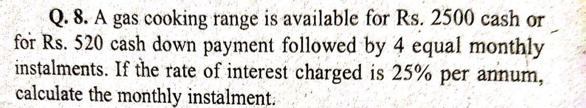 Q. 8. A gas cooking range is available for Rs. 2500 cash or
for Rs. 520 cash down payment followed by 4 equal monthly
instalments. If the rate of interest charged is 25% per annum,
calculate the monthly instalment.
