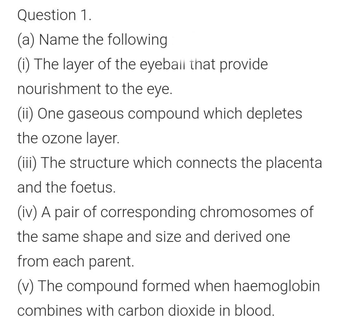 Question 1.
(a) Name the following
(1) The layer of the eyeball that provide
nourishment to the eye.
(ii) One gaseous compound which depletes
the ozone layer.
(iii) The structure which connects the placenta
and the foetus.
(iv) A pair of corresponding chromosomes of
the same shape and size and derived one
from each parent.
(v) The compound formed when haemoglobin
combines with carbon dioxide in blood.
