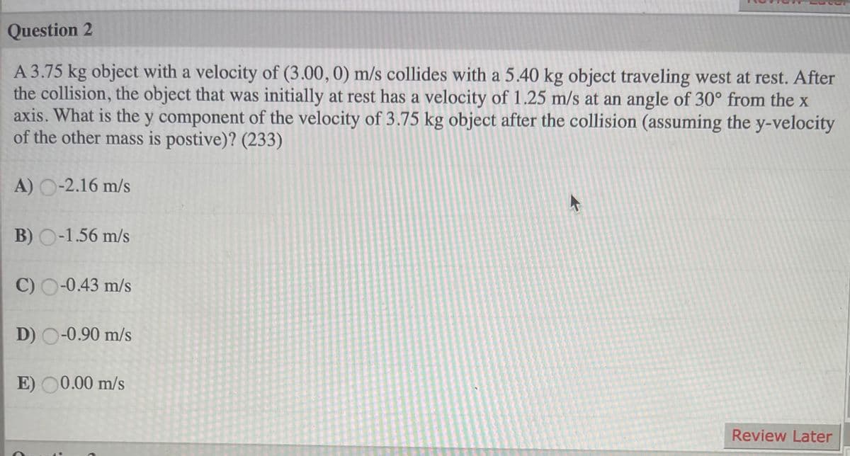 Question 2
A 3.75 kg object with a velocity of (3.00, 0) m/s collides with a 5.40 kg object traveling west at rest. After
the collision, the object that was initially at rest has a velocity of 1.25 m/s at an angle of 30° from the x
axis. What is the y component of the velocity of 3.75 kg object after the collision (assuming the y-velocity
of the other mass is postive)? (233)
A) O-2.16 m/s
B) O-1.56 m/s
C) O-0.43 m/s
D) O-0.90 m/s
E) O0.00 m/s
Review Later
