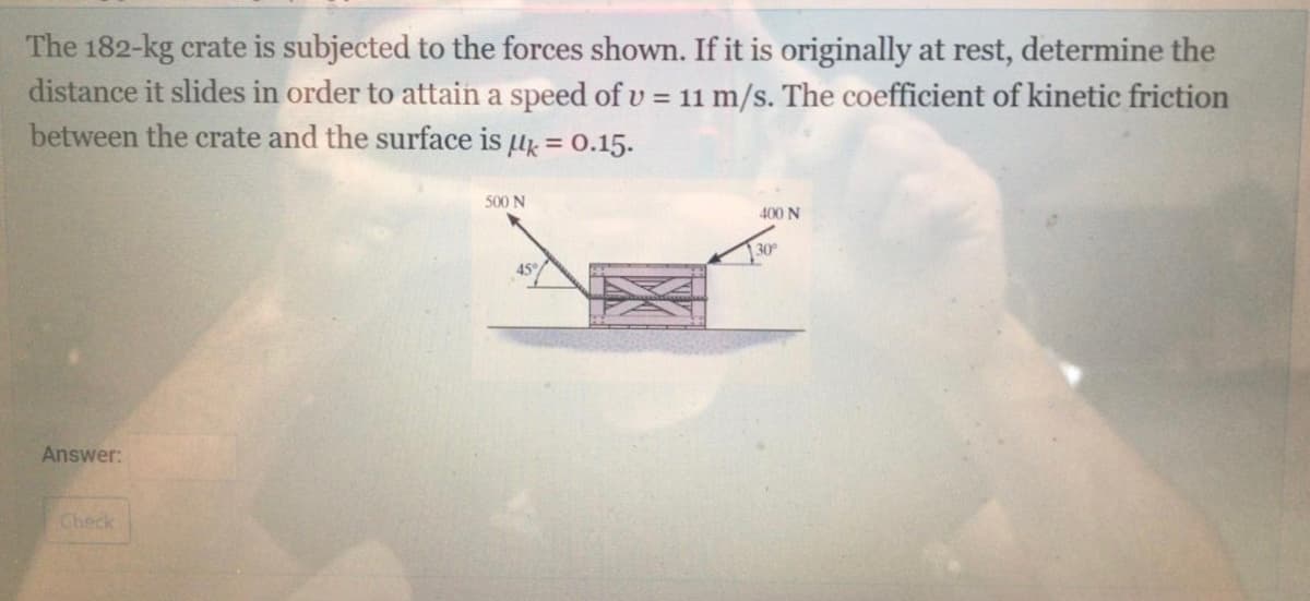 The 182-kg crate is subjected to the forces shown. If it is originally at rest, determine the
distance it slides in order to attain a speed of v = 11 m/s. The coefficient of kinetic friction
between the crate and the surface is u = 0.15.
%3D
500 N
400 N
30
45
Answer:
Check
