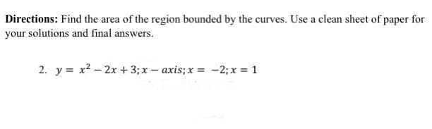 Directions: Find the area of the region bounded by the curves. Use a clean sheet of paper for
your solutions and final answers.
2. y = x² - 2x + 3; x-axis; x = -2; x = 1