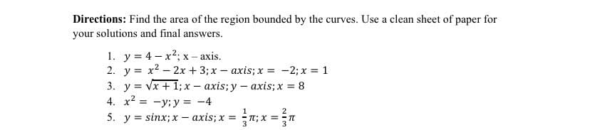 Directions: Find the area of the region bounded by the curves. Use a clean sheet of paper for
your solutions and final answers.
1. y = 4-x²; x-axis.
2. y = x² - 2x + 3; x = axis; x = -2; x = 1
3. y = √x + 1; x-axis; y -axis; x = 8
4. x² = y; y = -4
1
2
5. y sinx; x-axis; x = n; x == π
3
3