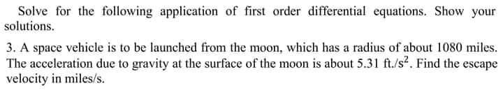 Solve for the following application of first order differential equations. Show your
solutions.
3. A space vehicle is to be launched from the moon, which has a radius of about 1080 miles.
The acceleration due to gravity at the surface of the moon is about 5.31 ft./s?. Find the escape
velocity in miles/s.
