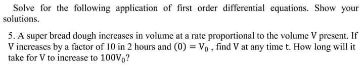 Solve for the following application of first order differential equations. Show your
solutions.
5. A super bread dough increases in volume at a rate proportional to the volume V present. If
V increases by a factor of 10 in 2 hours and (0) = Vo , find V at any time t. How long will it
take for V to increase to 100V,?
