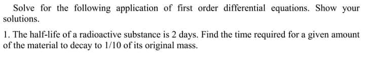 Solve for the following application of first order differential equations. Show your
solutions.
1. The half-life of a radioactive substance is 2 days. Find the time required for a given amount
of the material to decay to 1/10 of its original mass.
