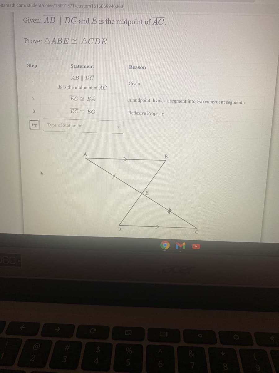 eltamath.com/student/solve/13091571/custom1616069946363
Given: AB DC and E is the midpoint of AC.
Prove: AABE ACDE.
Step
Statement
Reason
AB DC
1
Given
E is the midpoint of AC
EC EA
A midpoint divides a segment into two congruent segments
2.
3
EC EC
Reflexive Property
try
Type of Statement
B
E
080
%24
8.
