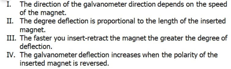 I.
The direction of the galvanometer direction depends on the speed
of the magnet.
II. The degree deflection is proportional to the length of the inserted
magnet.
III. The faster you insert-retract the magnet the greater the degree of
deflection.
IV. The galvanometer deflection increases when the polarity of the
inserted magnet is reversed.