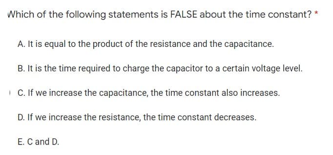 *
Which of the following statements is FALSE about the time constant?
A. It is equal to the product of the resistance and the capacitance.
B. It is the time required to charge the capacitor to a certain voltage level.
C. If we increase the capacitance, the time constant also increases.
D. If we increase the resistance, the time constant decreases.
E. C and D.