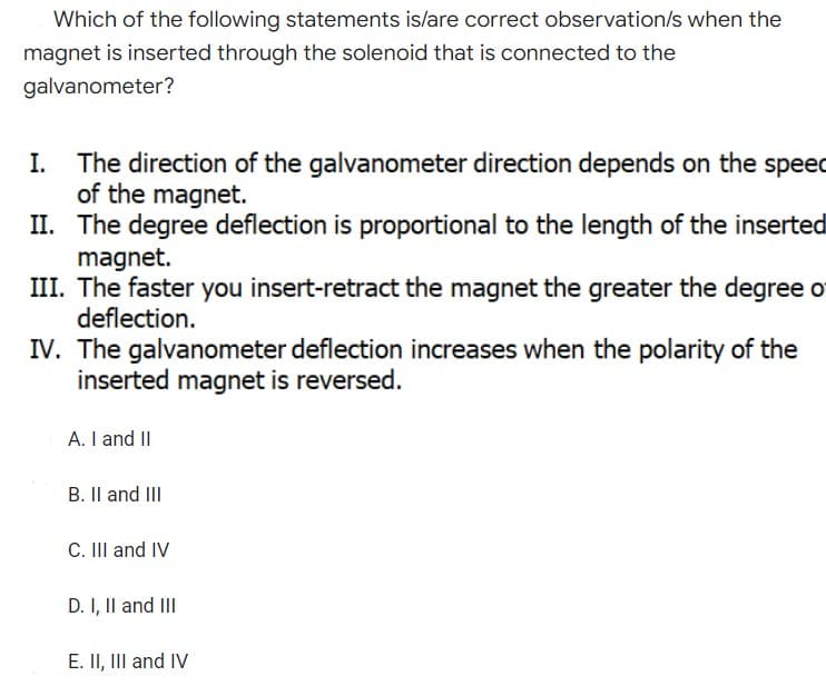 Which of the following statements is/are correct observation/s when the
magnet is inserted through the solenoid that is connected to the
galvanometer?
I.
The direction of the galvanometer direction depends on the speec
of the magnet.
II.
The degree deflection is proportional to the length of the inserted
magnet.
III. The faster you insert-retract the magnet the greater the degree of
deflection.
IV. The galvanometer deflection increases when the polarity of the
inserted magnet is reversed.
A. I and II
B. II and III
C. III and IV
D. I, II and III
E. II, III and IV