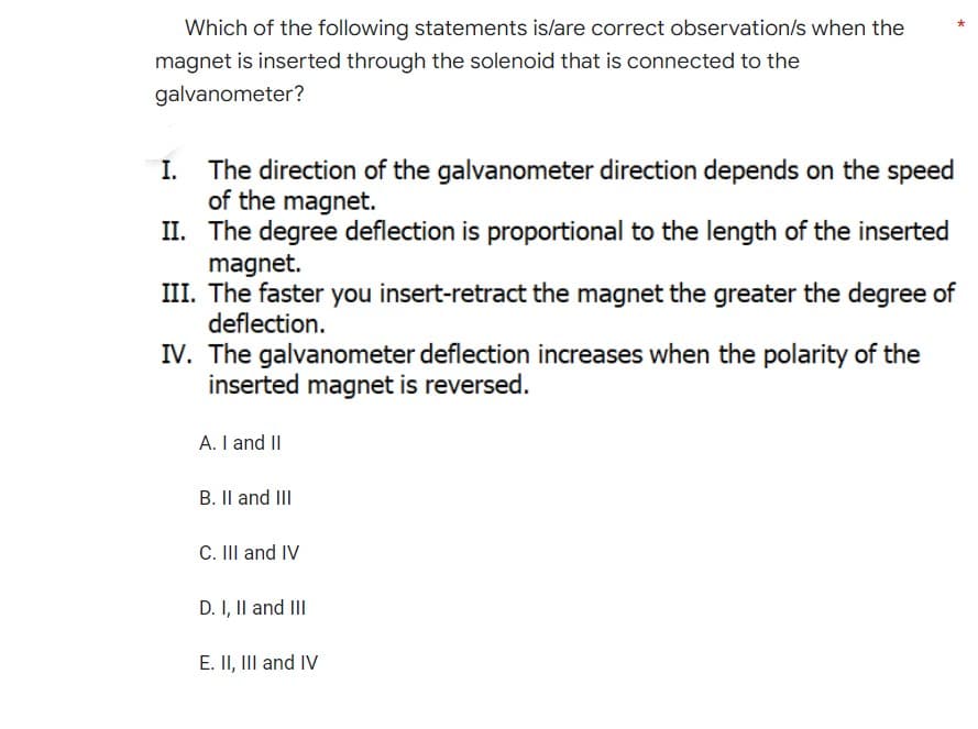 Which of the following statements is/are correct observation/s when the
magnet is inserted through the solenoid that is connected to the
galvanometer?
I.
The direction of the galvanometer direction depends on the speed
of the magnet.
II. The degree deflection is proportional to the length of the inserted
magnet.
III. The faster you insert-retract the magnet the greater the degree of
deflection.
IV. The galvanometer deflection increases when the polarity of the
inserted magnet is reversed.
A. I and II
B. II and III
C. III and IV
D. I, II and III
E. II, III and IV