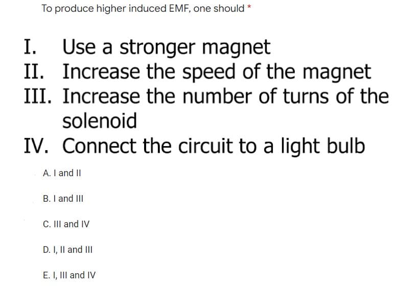 To produce higher induced EMF, one should *
I. Use a stronger magnet
II. Increase the speed of the magnet
III. Increase the number of turns of the
solenoid
IV. Connect the circuit to a light bulb
A. I and II
B. I and III
C. III and IV
D. I, II and III
E. I, III and IV