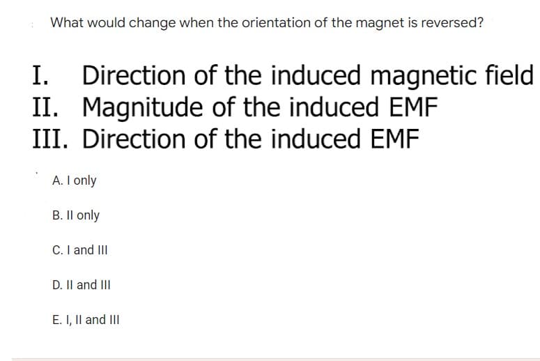 What would change when the orientation of the magnet is reversed?
I.
Direction of the induced magnetic field
II. Magnitude of the induced EMF
III. Direction of the induced EMF
A. I only
B. II only
C. I and III
D. II and III
E. I, II and III
