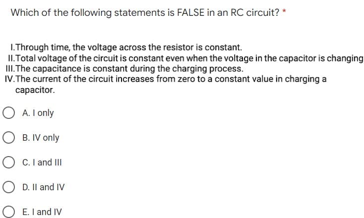 Which of the following statements is FALSE in an RC circuit? *
1. Through time, the voltage across the resistor is constant.
II. Total voltage of the circuit is constant even when the voltage in the capacitor is changing
III. The capacitance is constant during the charging process.
IV. The current of the circuit increases from zero to a constant value in charging a
capacitor.
OA. I only
B. IV only
O C. I and III
D. II and IV
E. I and IV