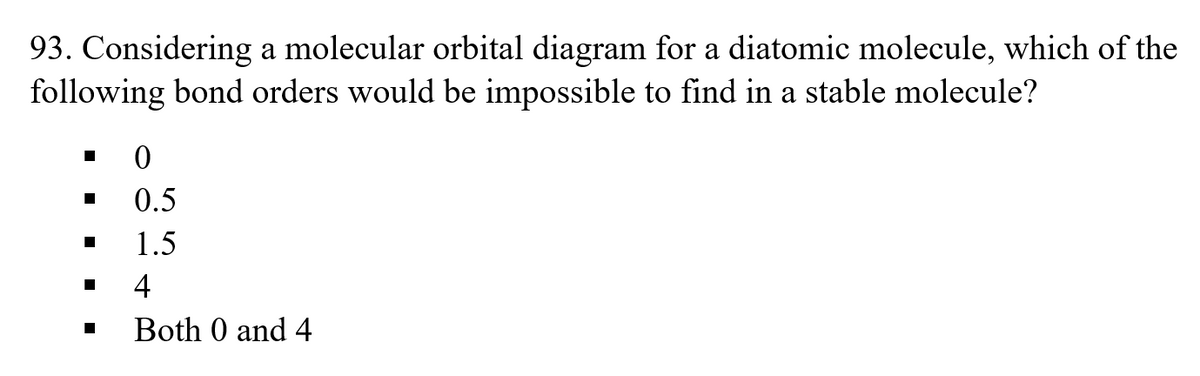 93. Considering a molecular orbital diagram for a diatomic molecule, which of the
following bond orders would be impossible to find in a stable molecule?
0.5
1.5
4
Both 0 and 4
