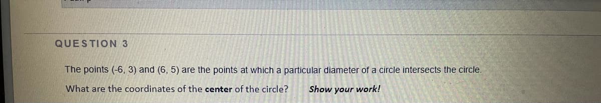 QUESTION 3
The points (-6, 3) and (6, 5) are the points at which a particular diameter of a circle intersects the circle.
What are the coordinates of the center of the circle?
Show your work!
