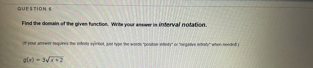 QUESTION 6
Find the domain of the given function. Write your answer in interval notation.
(If your answer requires the infinity symbol, just type the words "positive infinity" or "negative infinity" when needed.)
g(x) =
3Vx +2
