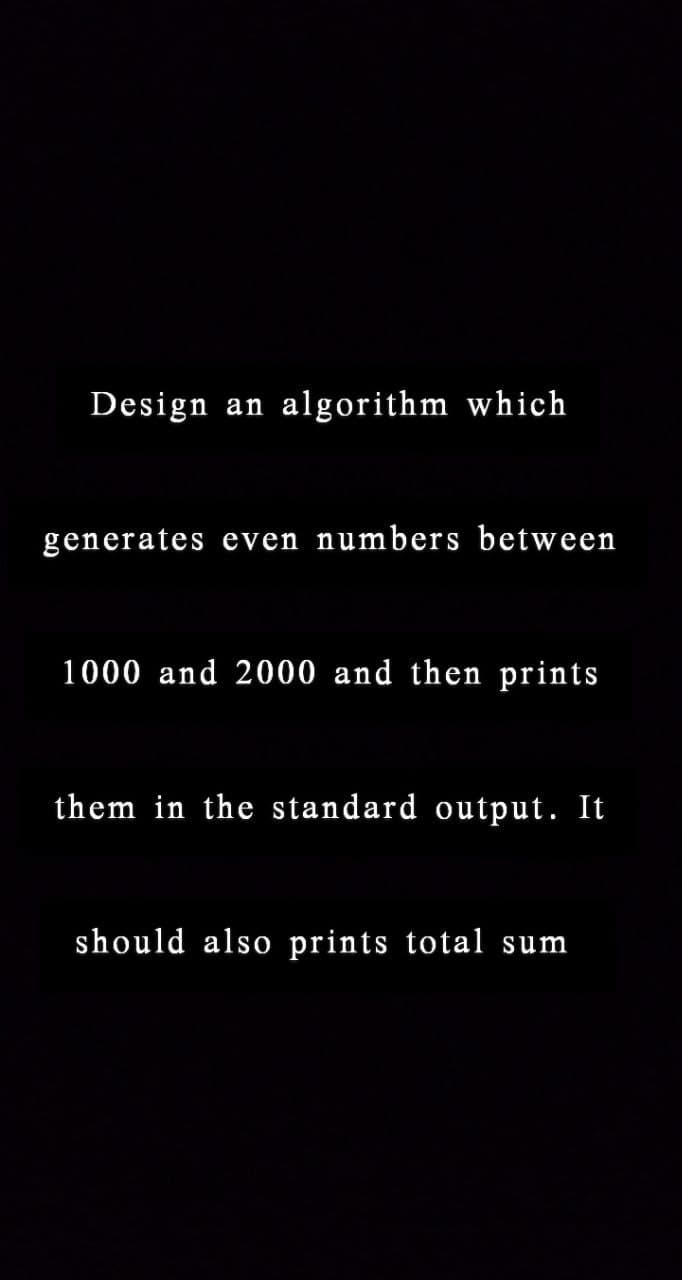 Design an algorithm which
generates even numbers between
1000 and 2000 and then prints
them in the standard output. It
should also prints total sum
